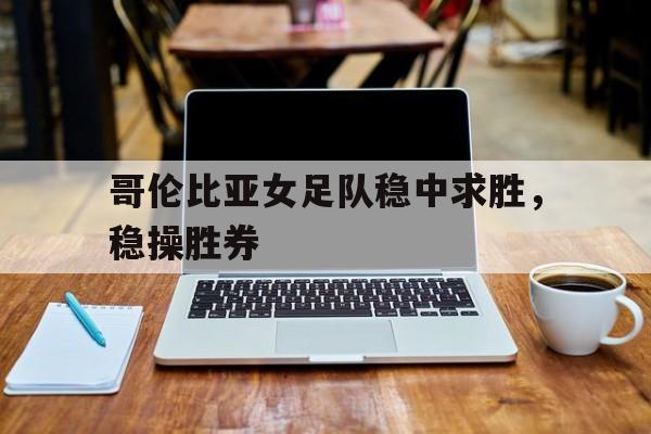 爱游戏在线登录-包含哥伦比亚女足队稳中求胜，稳操胜券的词条